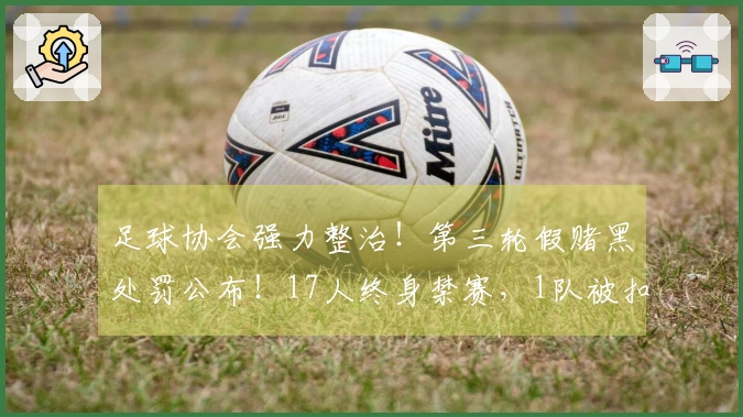 足球协会强力整治！第三轮假赌黑处罚公布！17人终身禁赛，1队被扣6分