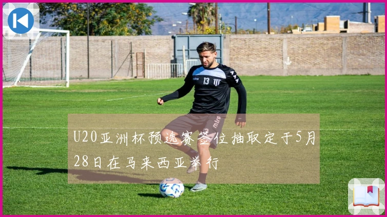 U20亚洲杯预选赛签位抽取定于5月28日在马来西亚举行