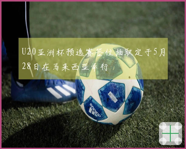 U20亚洲杯预选赛签位抽取定于5月28日在马来西亚举行